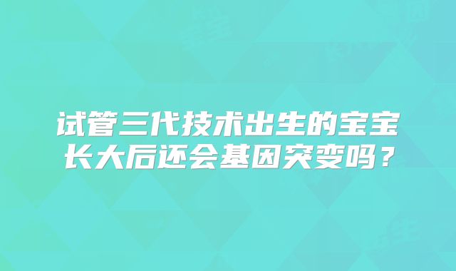 试管三代技术出生的宝宝长大后还会基因突变吗？