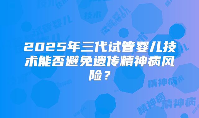 2025年三代试管婴儿技术能否避免遗传精神病风险？