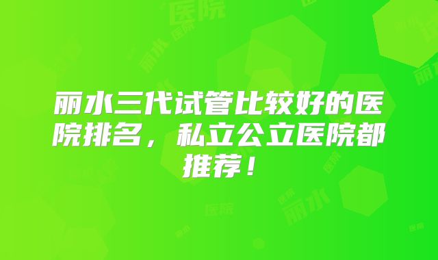 丽水三代试管比较好的医院排名，私立公立医院都推荐！