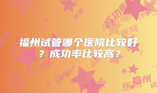 福州试管哪个医院比较好？成功率比较高？