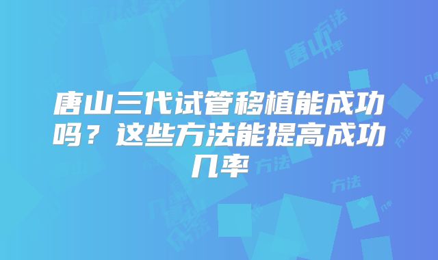 唐山三代试管移植能成功吗？这些方法能提高成功几率
