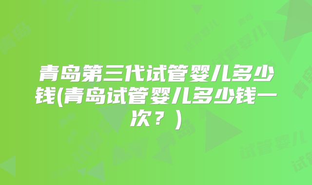 青岛第三代试管婴儿多少钱(青岛试管婴儿多少钱一次？)