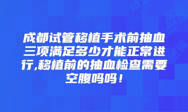 成都试管移植手术前抽血三项满足多少才能正常进行,移植前的抽血检查需要空腹吗吗！