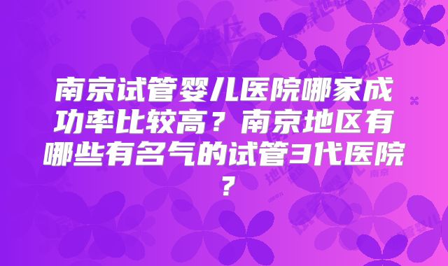 南京试管婴儿医院哪家成功率比较高?南京地区有哪些有名气的试管3代医院?