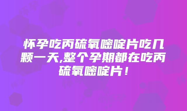 怀孕吃丙硫氧嘧啶片吃几颗一天,整个孕期都在吃丙硫氧嘧啶片！