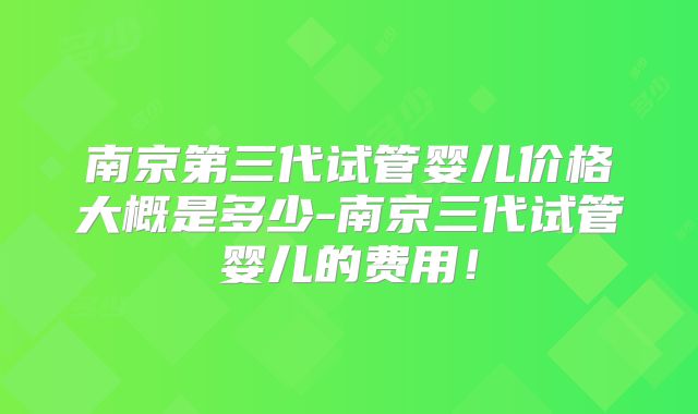 南京第三代试管婴儿价格大概是多少-南京三代试管婴儿的费用！