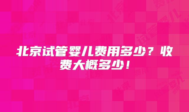 北京试管婴儿费用多少？收费大概多少！