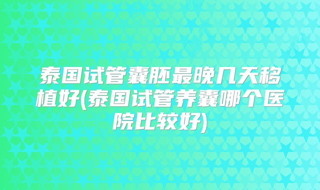 泰国试管囊胚最晚几天移植好(泰国试管养囊哪个医院比较好)