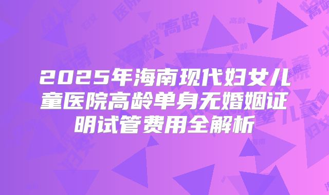 2025年海南现代妇女儿童医院高龄单身无婚姻证明试管费用全解析