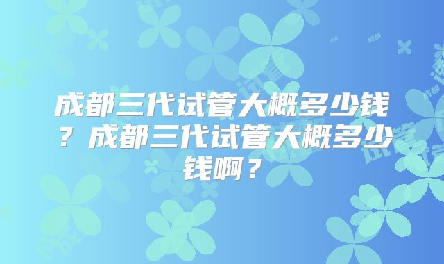 成都三代试管大概多少钱?成都三代试管大概多少钱啊?