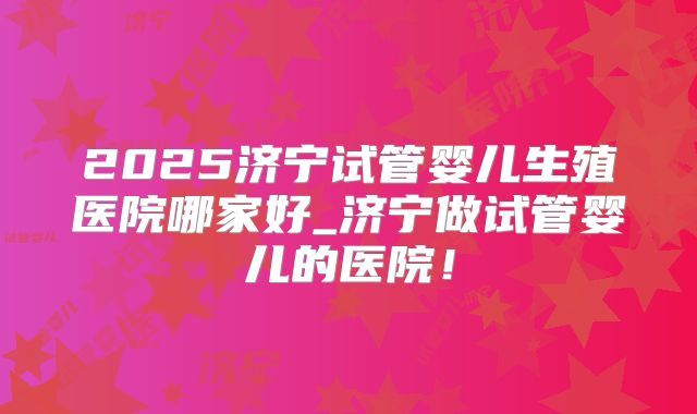 2025济宁试管婴儿生殖医院哪家好_济宁做试管婴儿的医院!