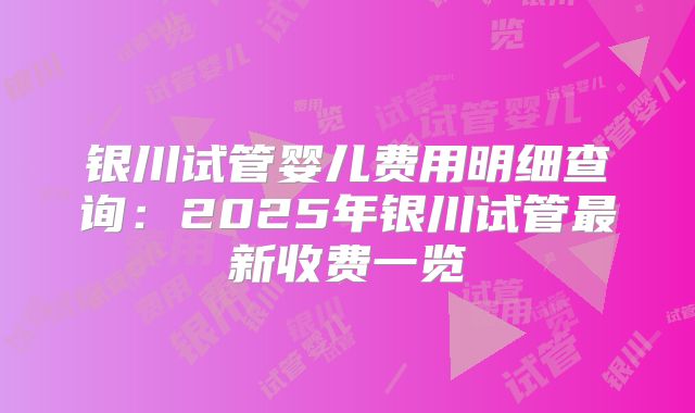 银川试管婴儿费用明细查询：2025年银川试管最新收费一览