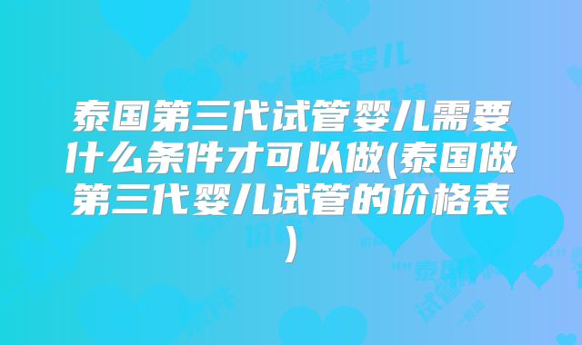 泰国第三代试管婴儿需要什么条件才可以做(泰国做第三代婴儿试管的价格表)