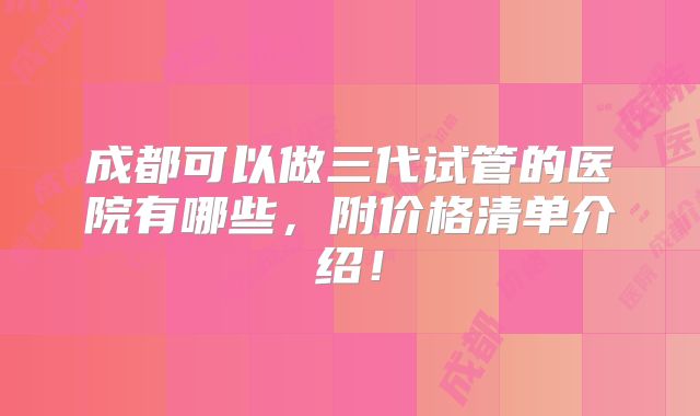 成都可以做三代试管的医院有哪些，附价格清单介绍！