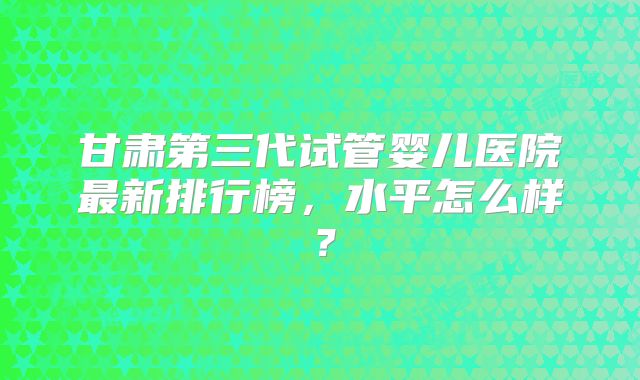 甘肃第三代试管婴儿医院最新排行榜，水平怎么样？