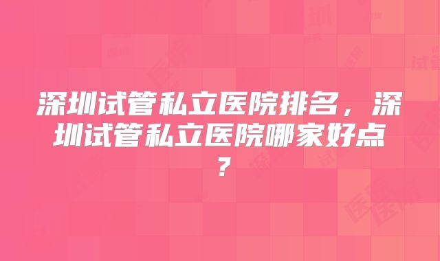 深圳试管私立医院排名，深圳试管私立医院哪家好点？