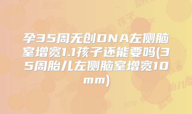 孕35周无创DNA左侧脑室增宽1.1孩子还能要吗(35周胎儿左侧脑室增宽10mm)