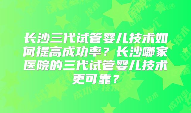 长沙三代试管婴儿技术如何提高成功率？长沙哪家医院的三代试管婴儿技术更可靠？