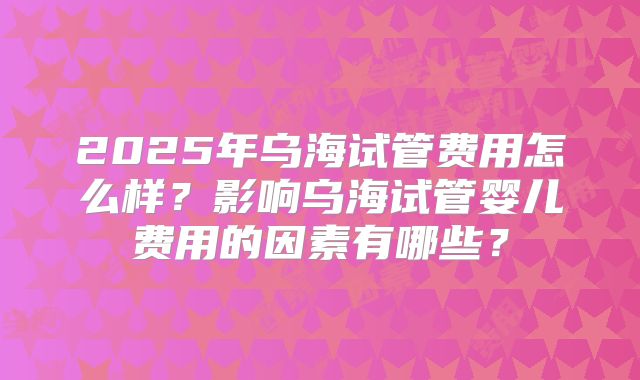 2025年乌海试管费用怎么样？影响乌海试管婴儿费用的因素有哪些？