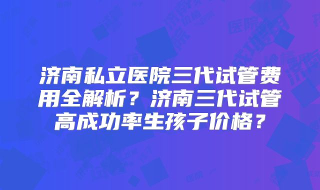 济南私立医院三代试管费用全解析？济南三代试管高成功率生孩子价格？