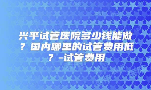 兴平试管医院多少钱能做？国内哪里的试管费用低？-试管费用
