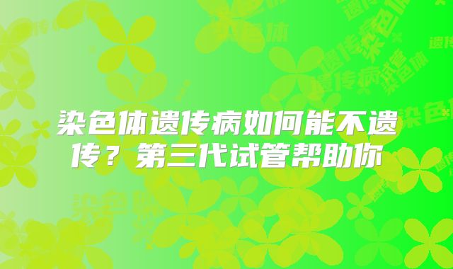 染色体遗传病如何能不遗传？第三代试管帮助你