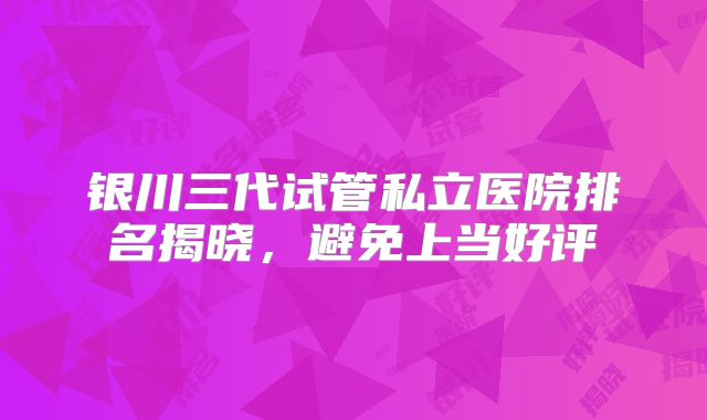 银川三代试管私立医院排名揭晓，避免上当好评