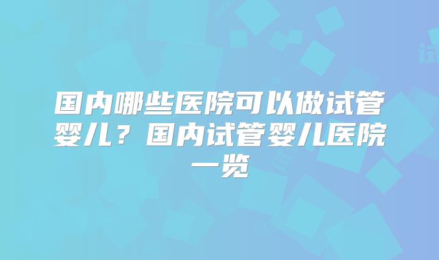 国内哪些医院可以做试管婴儿？国内试管婴儿医院一览