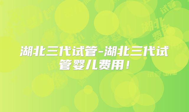 湖北三代试管-湖北三代试管婴儿费用！