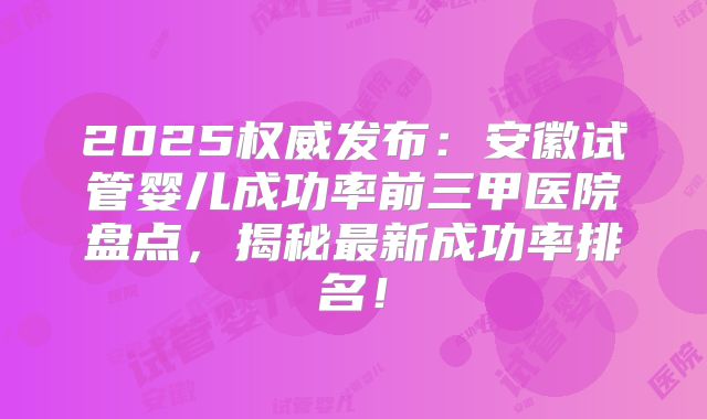 2025权威发布：安徽试管婴儿成功率前三甲医院盘点，揭秘最新成功率排名！