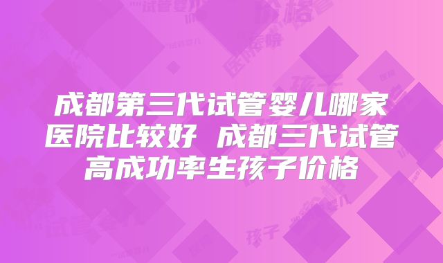 成都第三代试管婴儿哪家医院比较好 成都三代试管高成功率生孩子价格