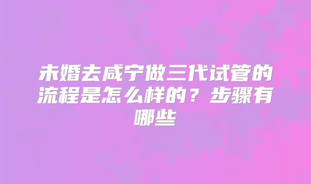 未婚去咸宁做三代试管的流程是怎么样的？步骤有哪些