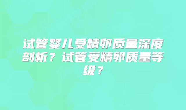 试管婴儿受精卵质量深度剖析？试管受精卵质量等级？