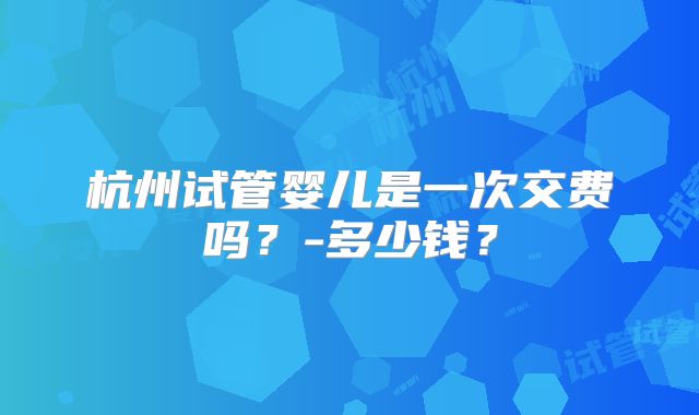 杭州试管婴儿是一次交费吗？-多少钱？