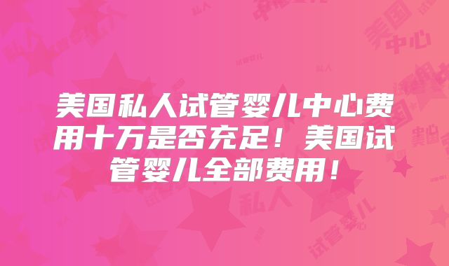 美国私人试管婴儿中心费用十万是否充足！美国试管婴儿全部费用！