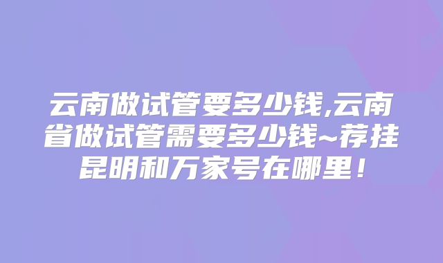 云南做试管要多少钱,云南省做试管需要多少钱~荐挂昆明和万家号在哪里！