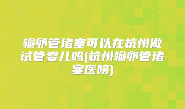 输卵管堵塞可以在杭州做试管婴儿吗(杭州输卵管堵塞医院)