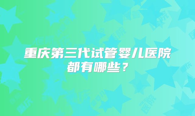 重庆第三代试管婴儿医院都有哪些？