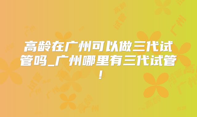 高龄在广州可以做三代试管吗_广州哪里有三代试管！