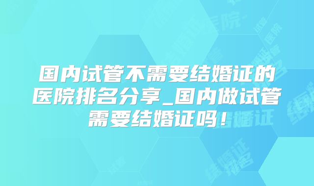 国内试管不需要结婚证的医院排名分享_国内做试管需要结婚证吗！