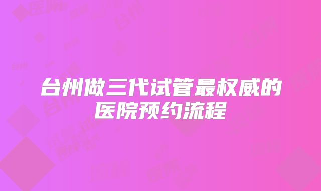 台州做三代试管最权威的医院预约流程