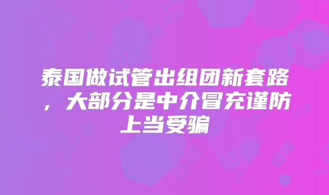 泰国做试管出组团新套路，大部分是中介冒充谨防上当受骗