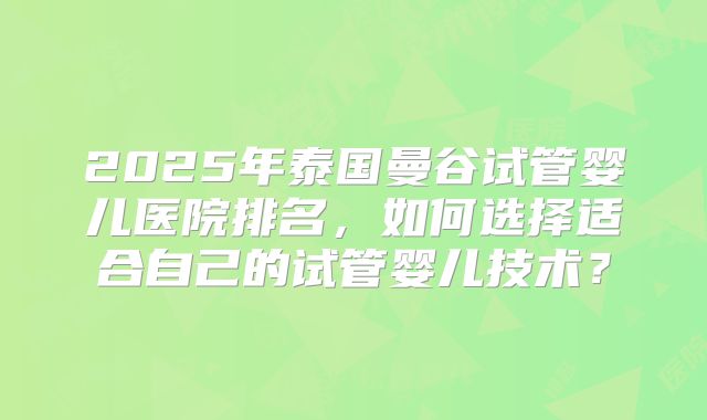 2025年泰国曼谷试管婴儿医院排名，如何选择适合自己的试管婴儿技术？