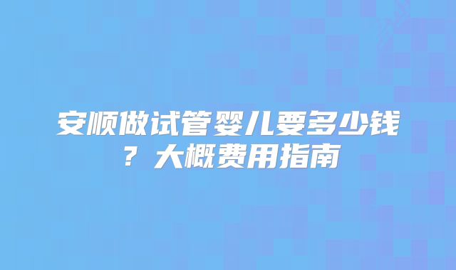 安顺做试管婴儿要多少钱？大概费用指南