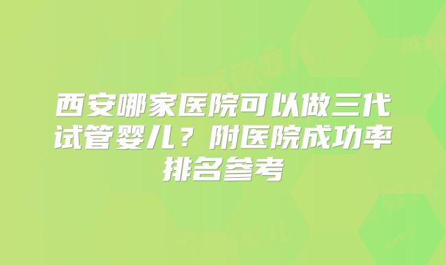 西安哪家医院可以做三代试管婴儿?附医院成功率排名参考