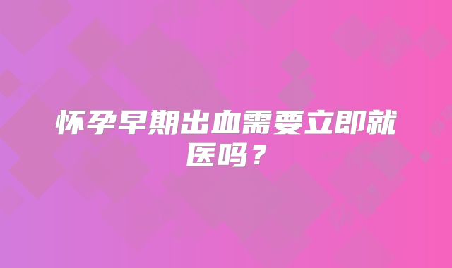 怀孕早期出血需要立即就医吗?