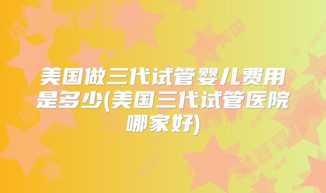美国做三代试管婴儿费用是多少(美国三代试管医院哪家好)