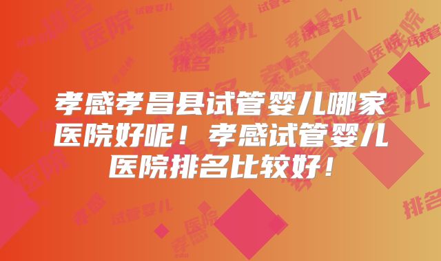 孝感孝昌县试管婴儿哪家医院好呢！孝感试管婴儿医院排名比较好！