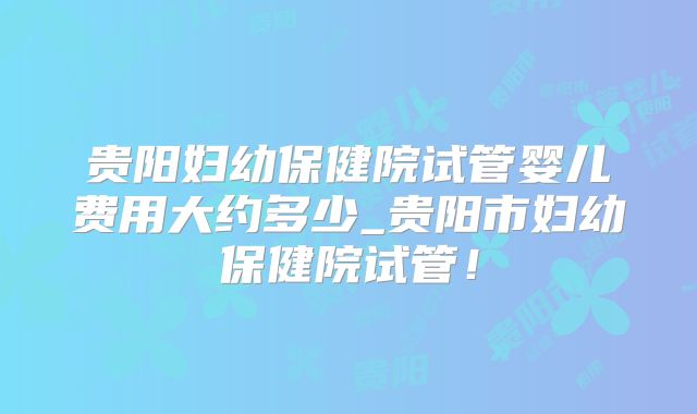 贵阳妇幼保健院试管婴儿费用大约多少_贵阳市妇幼保健院试管！