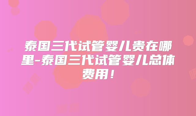 泰国三代试管婴儿贵在哪里-泰国三代试管婴儿总体费用!